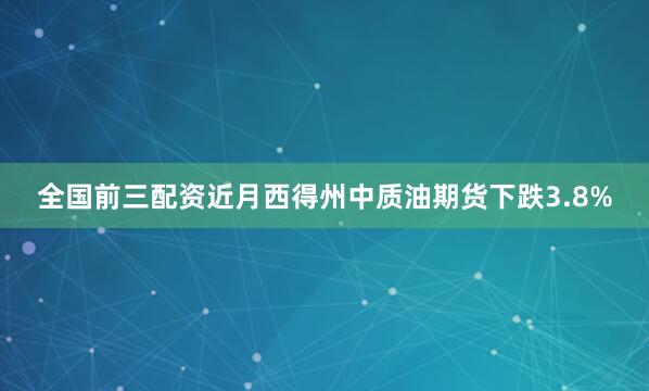 全国前三配资近月西得州中质油期货下跌3.8%