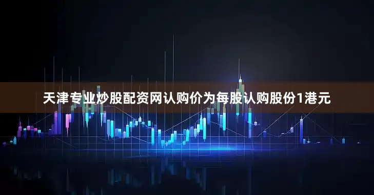 天津专业炒股配资网认购价为每股认购股份1港元