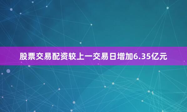 股票交易配资较上一交易日增加6.35亿元