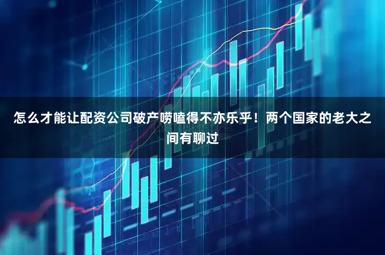 怎么才能让配资公司破产唠嗑得不亦乐乎！两个国家的老大之间有聊过