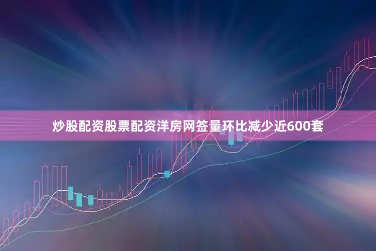 炒股配资股票配资洋房网签量环比减少近600套