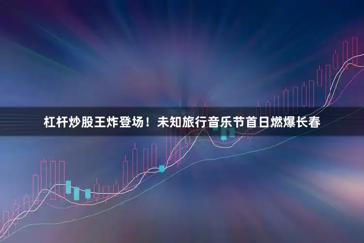 杠杆炒股王炸登场！未知旅行音乐节首日燃爆长春