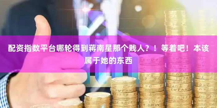 配资指数平台哪轮得到蒋南星那个贱人？！等着吧！本该属于她的东西