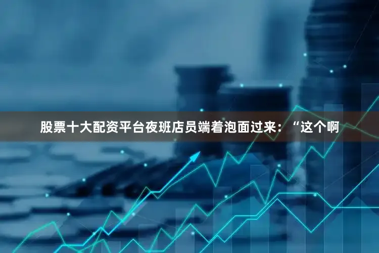 股票十大配资平台夜班店员端着泡面过来：“这个啊