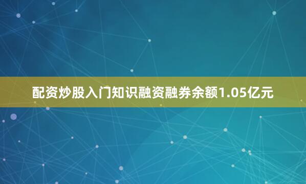 配资炒股入门知识融资融券余额1.05亿元